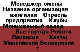 Менеджер смены › Название организации ­ Zажигалка › Отрасль предприятия ­ Клубы › Минимальный оклад ­ 30 000 - Все города Работа » Вакансии   . Ханты-Мансийский,Белоярский г.